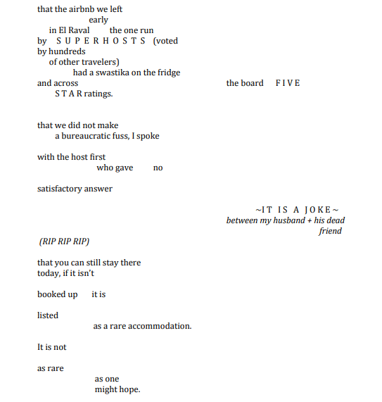 (((A Reminder)))

that the airbnb we left
                          early 
      in El Raval          the one run 
by     S U P  E R H O  S T S (voted
by hundreds 
      of other travelers)
                  had a swastika on the fridge
and across  						the board      F I V E
         S T A R ratings.



that we did not make
        a bureaucratic fuss, I spoke

with the host first
                              who gave no 

satisfactory answer         

 ~I T   I S A   J O K E ~ between my husband + his dead 
 										      friend
 (RIP RIP RIP)

that you can still stay there 
today, if it isn’t 

booked up       it is

listed
 		 as a rare accommodation.


It is not 


as rare
                             as one 
                             might hope.
