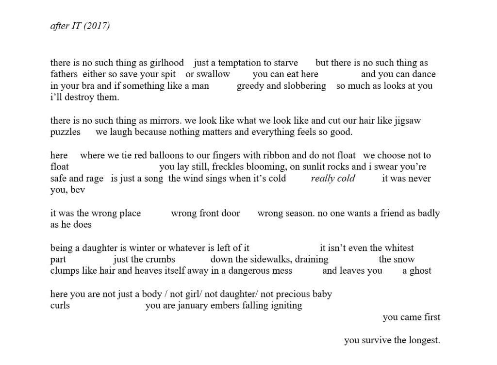 after IT (2017)

there is no such thing as girlhood    just a temptation to starve       but there is no such thing as fathers  either so save your spit    or swallow         you can eat here                 and you can dance in your bra and if something like a man           greedy and slobbering    so much as looks at you i’ll destroy them.

there is no such thing as mirrors. we look like what we look like and cut our hair like jigsaw puzzles      we laugh because nothing matters and everything feels so good. 

here     where we tie red balloons to our fingers with ribbon and do not float   we choose not to float                                    you lay still, freckles blooming, on sunlit rocks and i swear you’re safe and rage   is just a song  the wind sings when it’s cold          really cold           it was never you, bev

it was the wrong place            wrong front door       wrong season. no one wants a friend as badly as he does

being a daughter is winter or whatever is left of it                            it isn’t even the whitest part                   just the crumbs              down the sidewalks, draining                    the snow clumps like hair and heaves itself away in a dangerous mess            and leaves you        a ghost

here you are not just a body / not girl/ not daughter/ not precious baby curls                              you are january embers falling igniting                        
 you came first 

you survive the longest. 

