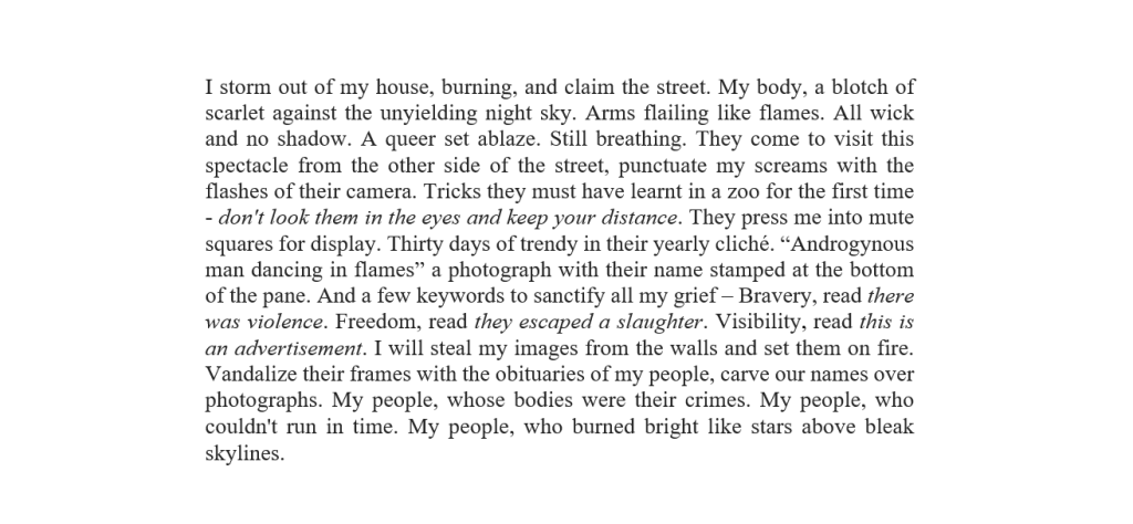 I storm out of my house, burning, and claim the street. My body, a blotch of scarlet against the unyielding night sky. Arms flailing like flames. All wick and no shadow. A queer set ablaze. Still breathing. They come to visit this spectacle from the other side of the street, punctuate my screams with the flashes of their camera. Tricks they must have learnt in a zoo for the first time - don't look them in the eyes and keep your distance. They press me into mute squares for display. Thirty days of trendy in their yearly cliché. “Androgynous man dancing in flames” a photograph with their name stamped at the bottom of the pane. And a few keywords to sanctify all my grief – Bravery, read there was violence. Freedom, read they escaped a slaughter. Visibility, read this is an advertisement. I will steal my images from the walls and set them on fire. Vandalize their frames with the obituaries of my people, carve our names over photographs. My people, whose bodies were their crimes. My people, who couldn't run in time. My people, who burned bright like stars above bleak skylines. 