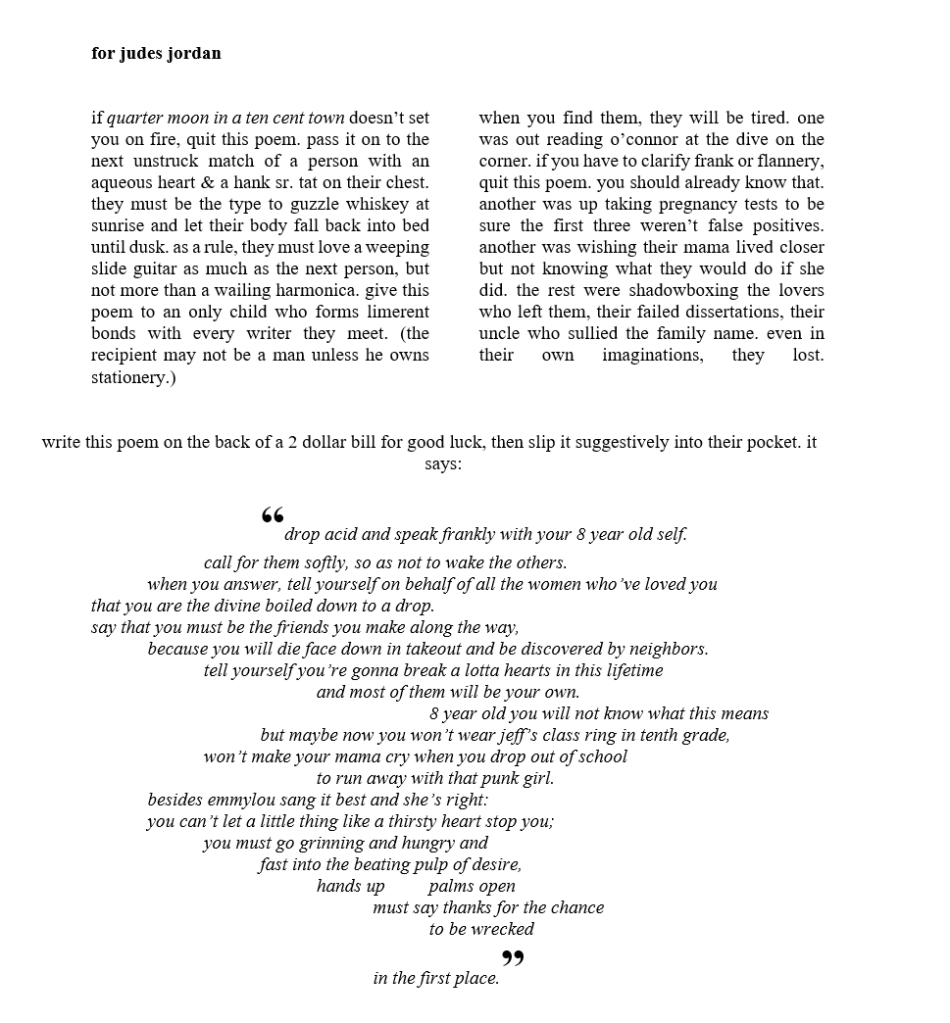 for judes jordan


 
if quarter moon in a ten cent town doesn’t set you on fire, quit this poem. pass it on to the next unstruck match of a person with an aqueous heart & a hank sr. tat on their chest. they must be the type to guzzle whiskey at sunrise and let their body fall back into bed until dusk. as a rule, they must love a weeping slide guitar as much as the next person, but not more than a wailing harmonica. give this poem to an only child who forms limerent bonds with every writer they meet. (the recipient may not be a man unless he owns stationery.) 

when you find them, they will be tired. one was out reading o’connor at the dive on the corner. if you have to clarify frank or flannery, quit this poem. you should already know that. another was up taking pregnancy tests to be sure the first three weren’t false positives. another was wishing their mama lived closer but not knowing what they would do if she did. the rest were shadowboxing the lovers who left them, their failed dissertations, their uncle who sullied the family name. even in their own imaginations, they lost.

 

write this poem on the back of a 2 dollar bill for good luck, then slip it suggestively into their pocket. it says:

“drop acid and speak frankly with your 8 year old self. 
call for them softly, so as not to wake the others.  
when you answer, tell yourself on behalf of all the women who’ve loved you 
that you are the divine boiled down to a drop. 
say that you must be the friends you make along the way, 
because you will die face down in takeout and be discovered by neighbors.
tell yourself you’re gonna break a lotta hearts in this lifetime 
and most of them will be your own. 
8 year old you will not know what this means
but maybe now you won’t wear jeff’s class ring in tenth grade, 
won’t make your mama cry when you drop out of school
to run away with that punk girl. 
besides emmylou sang it best and she’s right: 
you can’t let a little thing like a thirsty heart stop you; 
you must go grinning and hungry and 
fast into the beating pulp of desire, 
hands up	palms open 
must say thanks for the chance 
to be wrecked 	
in the first place.”
